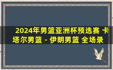 2024年男篮亚洲杯预选赛 卡塔尔男篮 - 伊朗男篮 全场录像